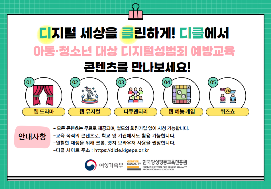 디지털 세상을 클린하게! 디클에서 아동ㆍ청소년 대상 디지털성범죄 예방교육 콘텐츠를 만나보세요! 01.웹 드라마 | 02.웹 뮤지컬 | 03.다큐멘터리 | 04.웹ㆍ예능ㆍ게임 | 05.퀴즈쇼
					안내사항 -모든 콘텐츠는 무료로 제공되며 별도의 회원가입 없이 시청 가능합니다. -교육 목적의 콘텐츠로, 학교 및 기관에서도 활용 가능합니다. -원활한 재생을 위해 크롬, 엣지 브라우저 사용을 권장합니다. -디클 사이트 주소: https://dicle.kigepe.or.kr