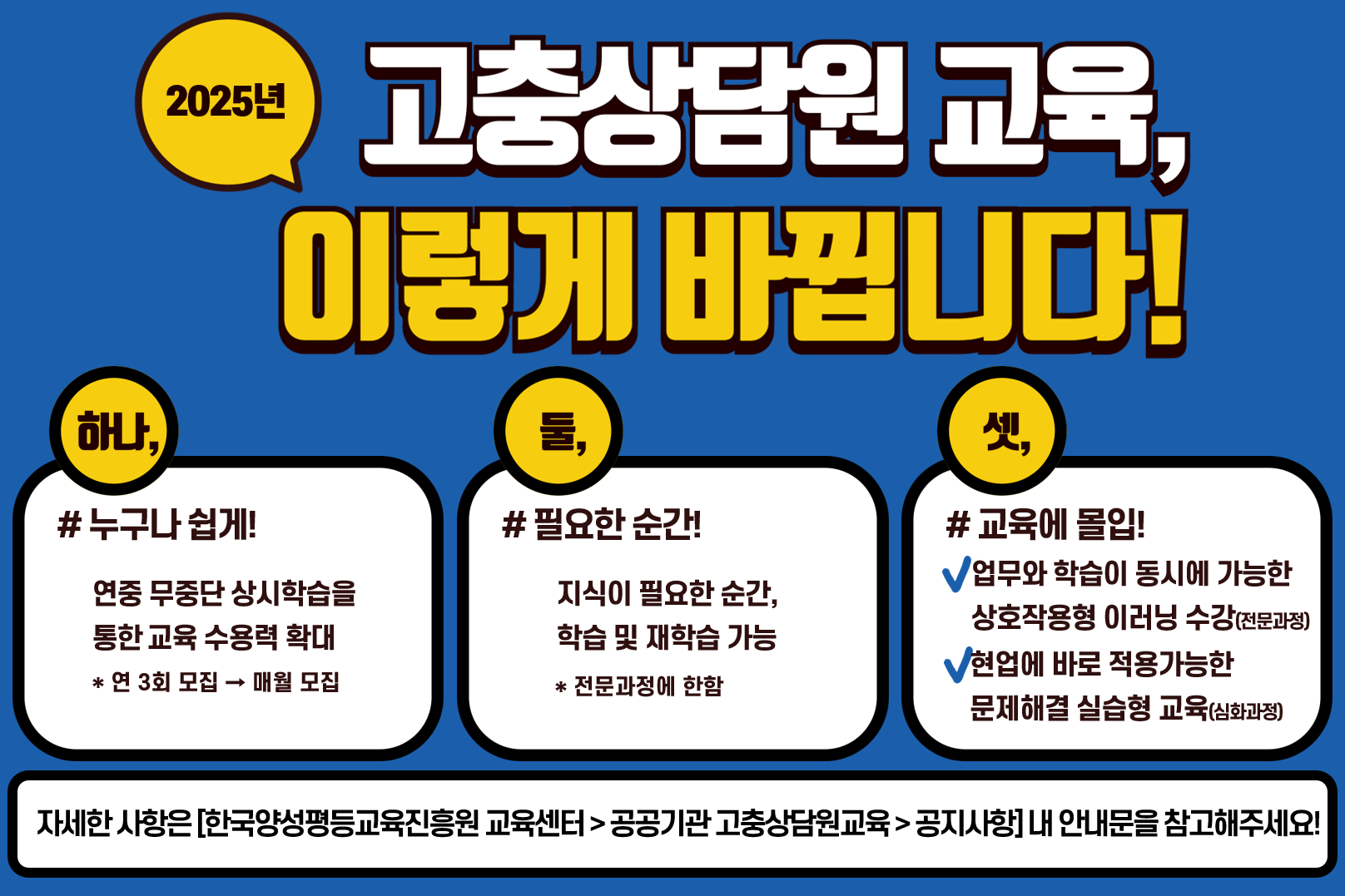 2025년 고충상담원 교육, 이렇게 바뀝니다! 하나, #누구나 쉽게! 연중 무중단 상시학습을 통한 교육 수용력 확대. *연 3회 모집 -> 매월 모집 둘, #필요한 순간! 지식이 필요한 순간, 학습 및 재학습 가능 *전문과정에 한함 셋, #교육에 몰입! 업무와 학습이 동시에 가능한 상호작용형 이러닝 수강(전문과정) 현업에 바로 적용가능한 문제해결 실습형 교육(심화과정) 
					자세한 사항은 [한국양성평등교육진흥원 교육센터 > 공공기관 고충상담원교육 > 공지사항]내 안내문을 참고해주세요!